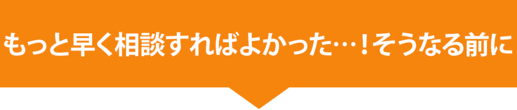 もっと早く相談すればよかった…！そうなる前に
